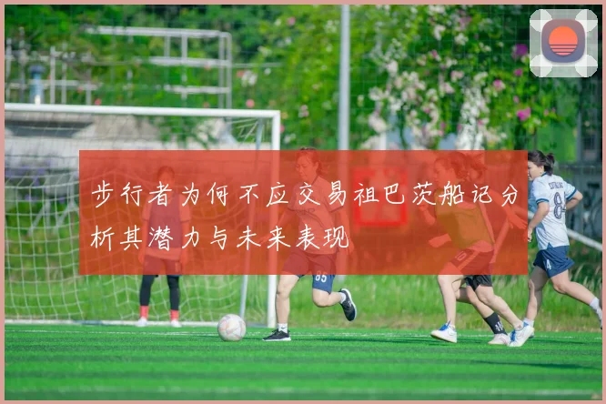 步行者为何不应交易祖巴茨船记分析其潜力与未来表现