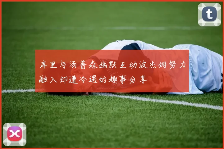 库里与汤普森幽默互动波杰姆努力融入却遭冷遇的趣事分享