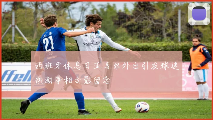 西班牙休息日亚马尔外出引发球迷热潮争相合影留念