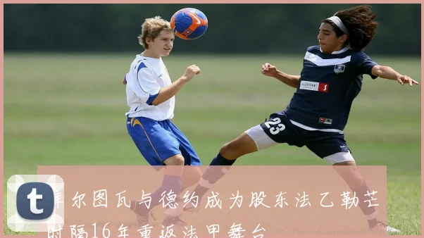 库尔图瓦与德约成为股东法乙勒芒时隔16年重返法甲舞台