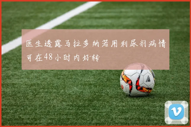 医生透露马拉多纳若用利尿剂病情可在48小时内好转