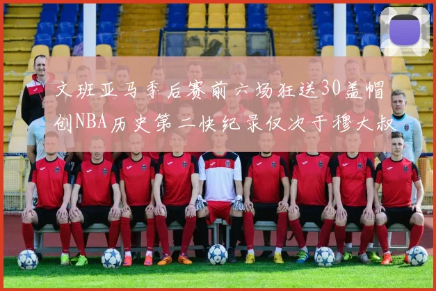 文班亚马季后赛前六场狂送30盖帽创NBA历史第二快纪录仅次于穆大叔的五场表现