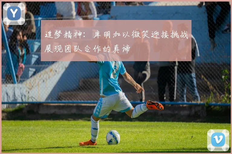 追梦精神：库明加以微笑迎接挑战展现团队合作的真谛