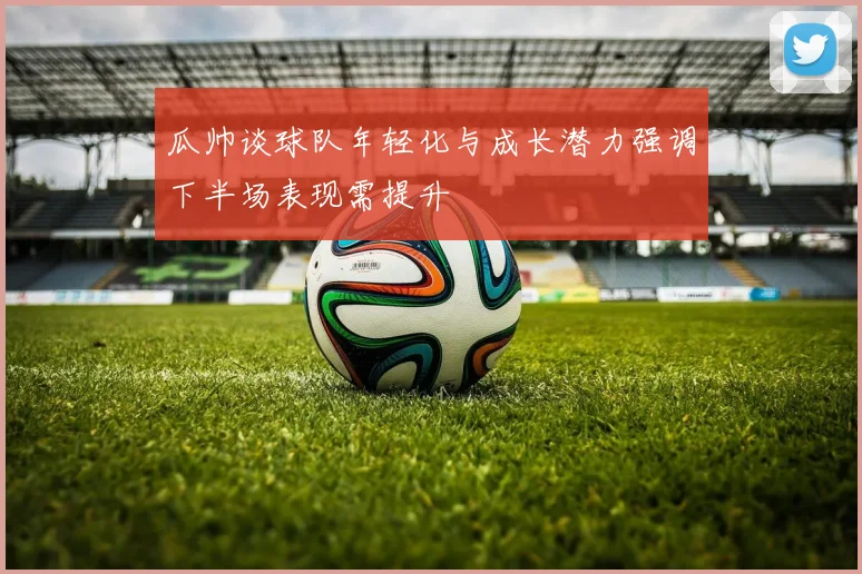 瓜帅谈球队年轻化与成长潜力强调下半场表现需提升