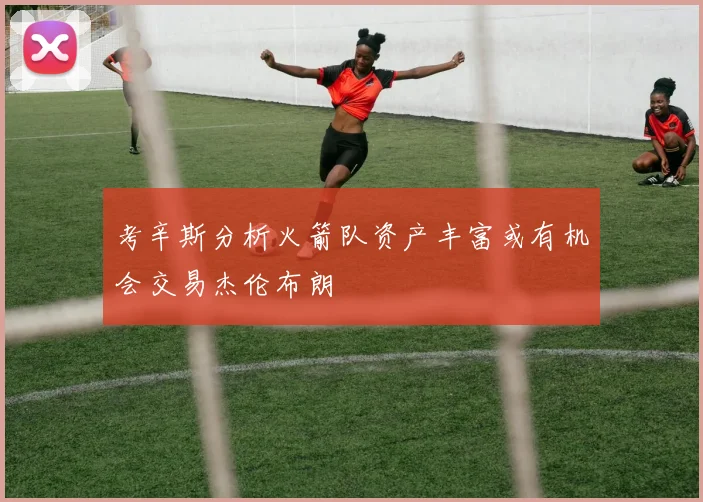 考辛斯分析火箭队资产丰富或有机会交易杰伦布朗