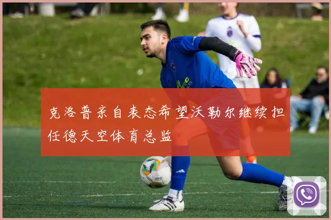 克洛普亲自表态希望沃勒尔继续担任德天空体育总监