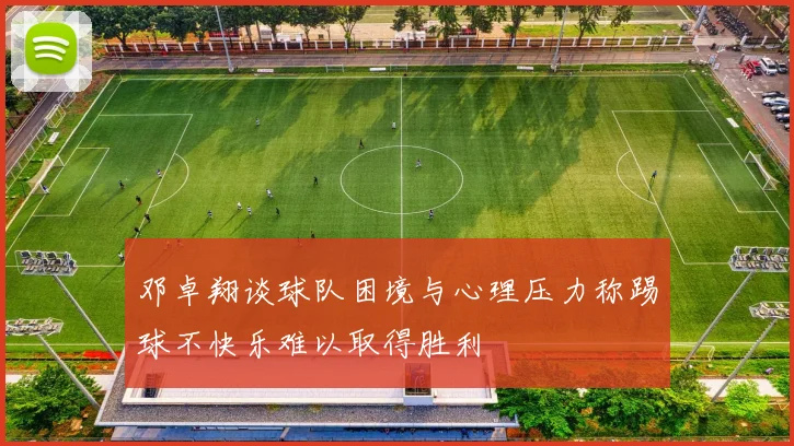 邓卓翔谈球队困境与心理压力称踢球不快乐难以取得胜利
