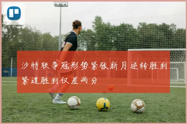 沙特联争冠形势紧张新月逆转胜利紧追胜利仅差两分