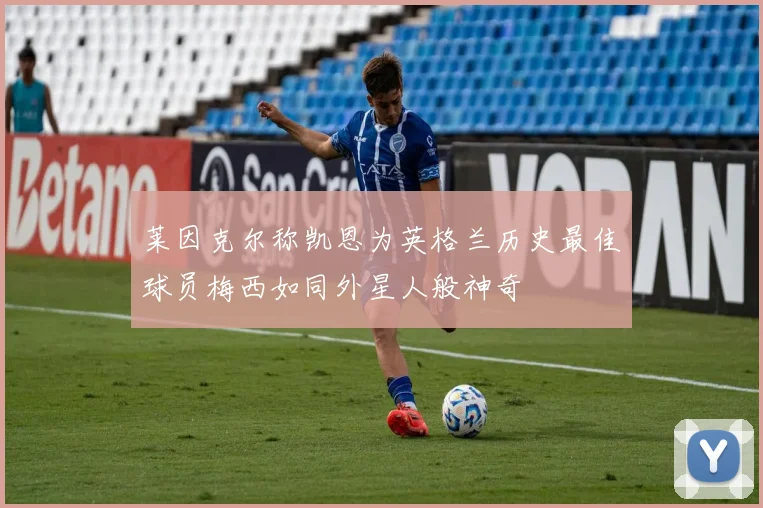 莱因克尔称凯恩为英格兰历史最佳球员梅西如同外星人般神奇