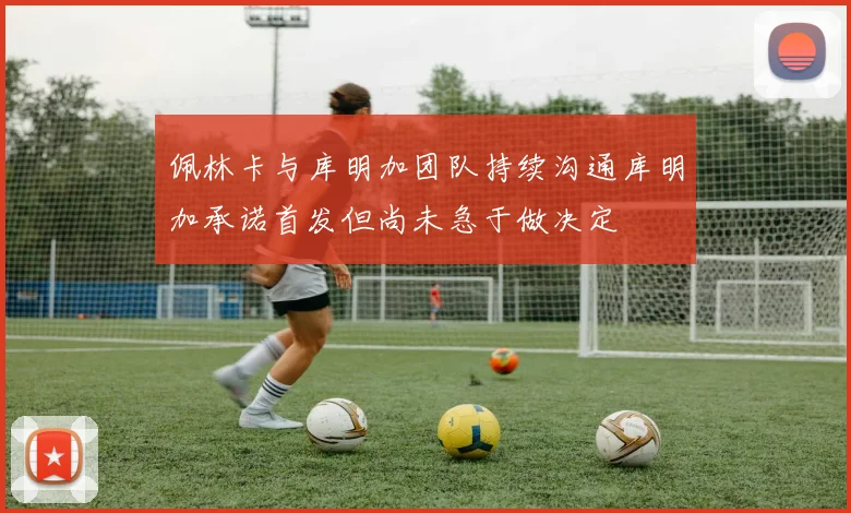 佩林卡与库明加团队持续沟通库明加承诺首发但尚未急于做决定
