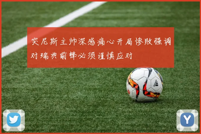 突尼斯主帅深感痛心开局惨败强调对瑞典前锋必须谨慎应对