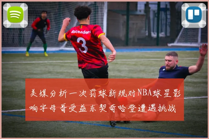 美媒分析一次罚球新规对NBA球星影响字母哥受益东契奇哈登遭遇挑战