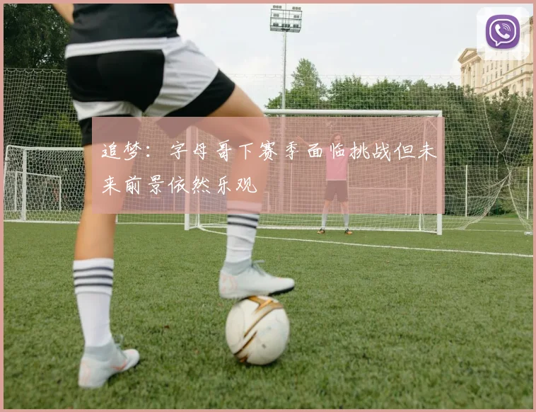 追梦：字母哥下赛季面临挑战但未来前景依然乐观