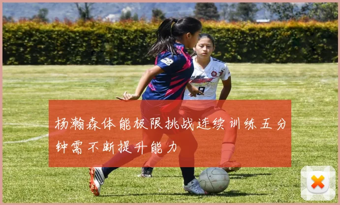杨瀚森体能极限挑战连续训练五分钟需不断提升能力