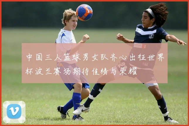 中国三人篮球男女队齐心出征世界杯波兰赛场期待佳绩与荣耀