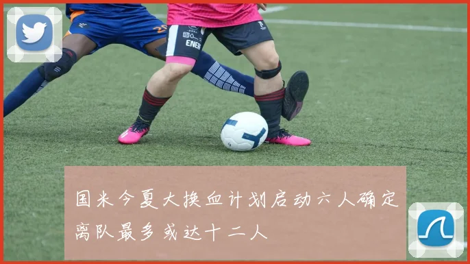 国米今夏大换血计划启动六人确定离队最多或达十二人