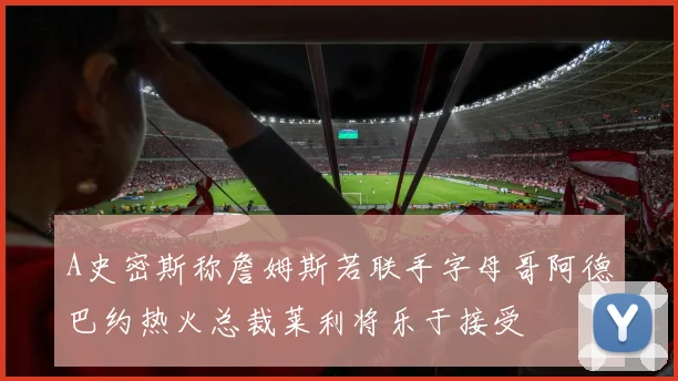 A史密斯称詹姆斯若联手字母哥阿德巴约热火总裁莱利将乐于接受