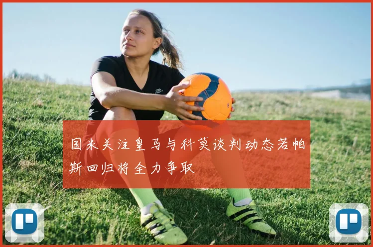 国米关注皇马与科莫谈判动态若帕斯回归将全力争取
