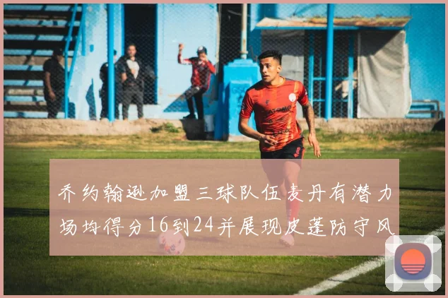 乔约翰逊加盟三球队伍麦丹有潜力场均得分16到24并展现皮蓬防守风范